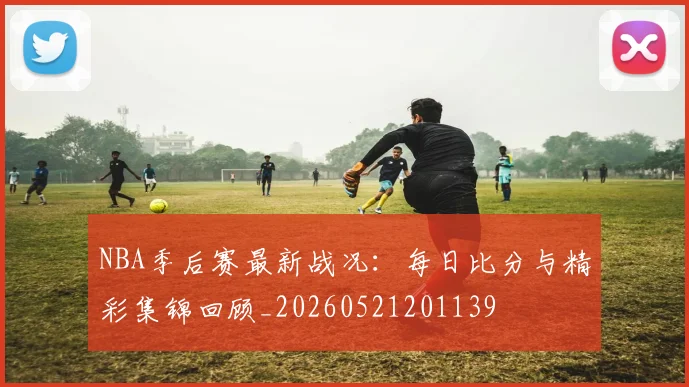 NBA季后赛最新战况:每日比分与精彩集锦回顾_20260521201139