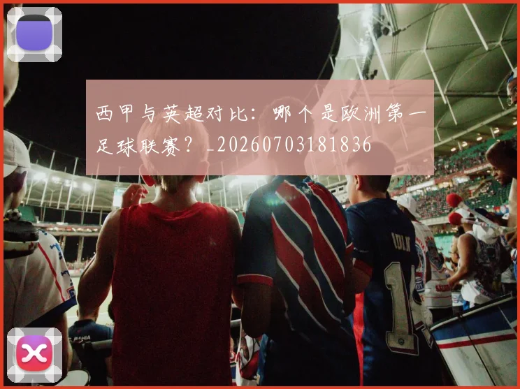 西甲与英超对比:哪个是欧洲第一足球联赛?_20260703181836