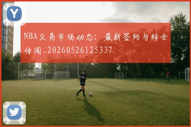 NBA交易市场动态:最新签约与转会传闻_20260526125337