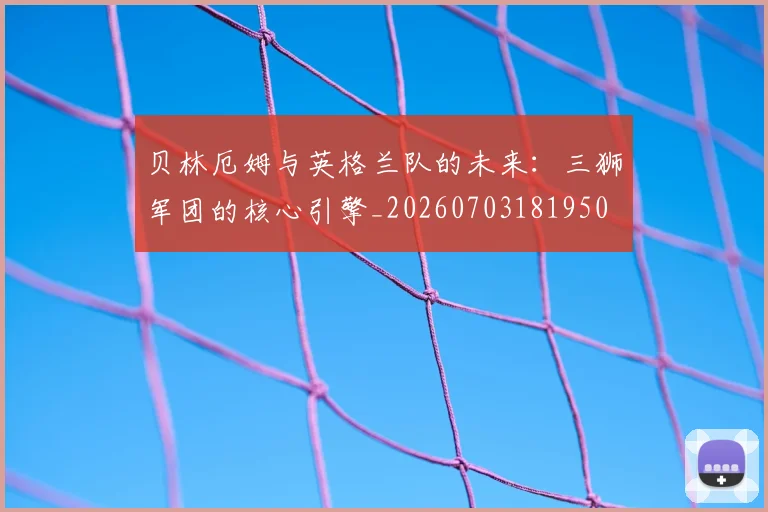 贝林厄姆与英格兰队的未来:三狮军团的核心引擎_20260703181950