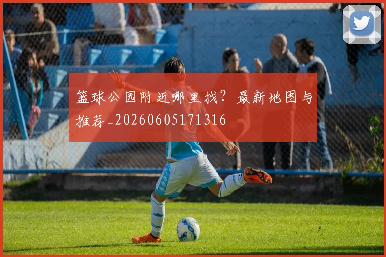 篮球公园附近哪里找?最新地图与推荐_20260605171316