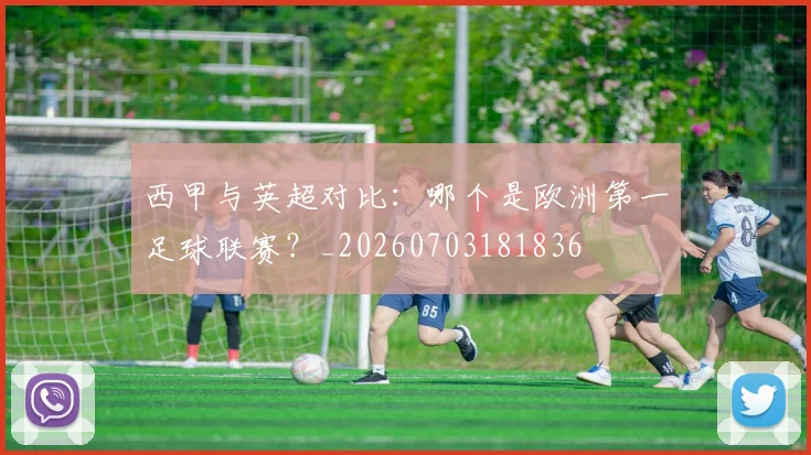 西甲与英超对比：哪个是欧洲第一足球联赛？_20260703181836