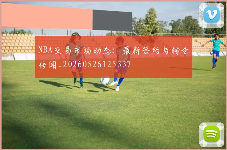 NBA交易市场动态：最新签约与转会传闻_20260526125337