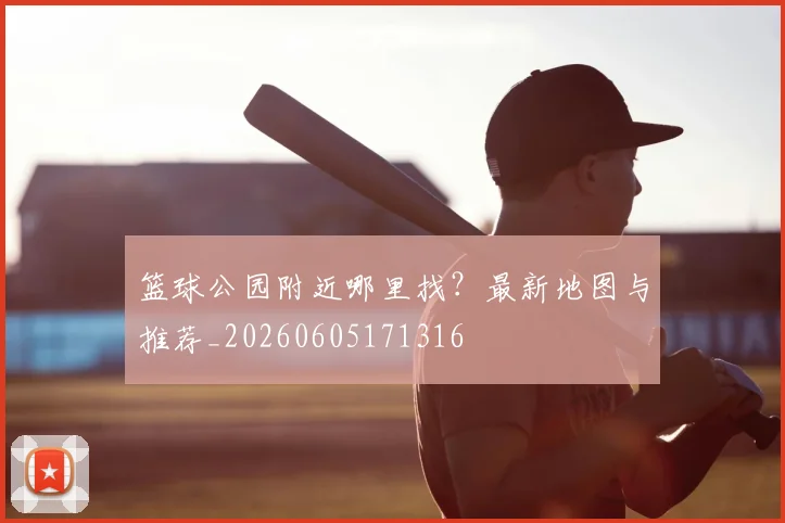 篮球公园附近哪里找?最新地图与推荐_20260605171316