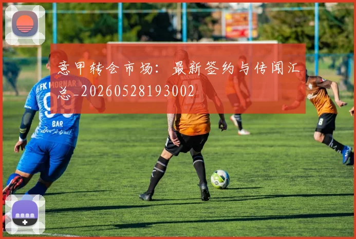 意甲转会市场：最新签约与传闻汇总_20260528193002