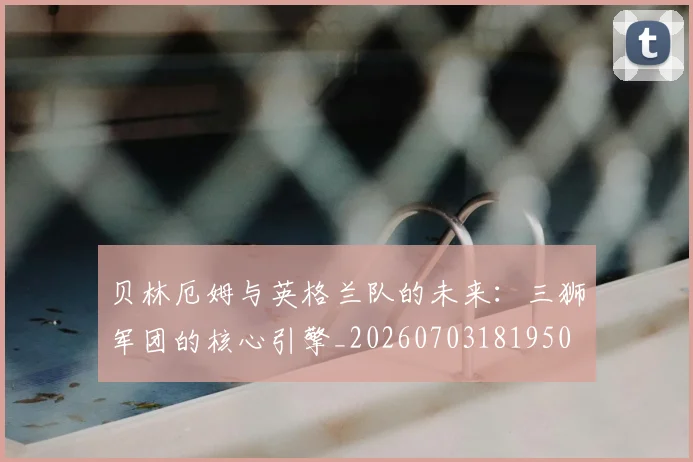 贝林厄姆与英格兰队的未来：三狮军团的核心引擎_20260703181950